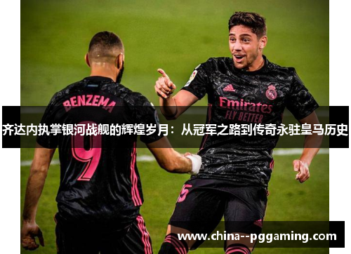 齐达内执掌银河战舰的辉煌岁月：从冠军之路到传奇永驻皇马历史